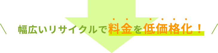 幅広いリサイクルで料金を低価格化！