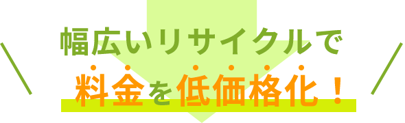 幅広いリサイクルで料金を低価格化！